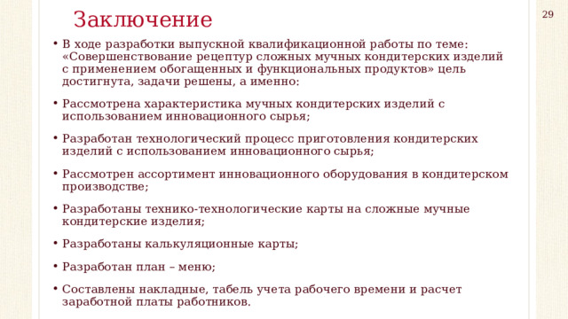 Заключение 29 В ходе разработки выпускной квалификационной работы по теме: «Совершенствование рецептур сложных мучных кондитерских изделий с применением обогащенных и функциональных продуктов» цель достигнута, задачи решены, а именно: Рассмотрена характеристика мучных кондитерских изделий с использованием инновационного сырья; Разработан технологический процесс приготовления кондитерских изделий с использованием инновационного сырья; Рассмотрен ассортимент инновационного оборудования в кондитерском производстве; Разработаны технико-технологические карты на сложные мучные кондитерские изделия; Разработаны калькуляционные карты; Разработан план – меню; Составлены накладные, табель учета рабочего времени и расчет заработной платы работников. 