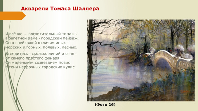 Акварели Томаса Шаллера И всё же ... восхитительный типаж -  в багетной раме - городской пейзаж.  Он от пейзажей отличим иных -  морских и горных, полевых, лесных. Вглядитесь - сколько линий и огня -  от самого простого фонаря.  Он маленьким созвездием повис  в тени непрочных городских кулис.             (Фото 16) 