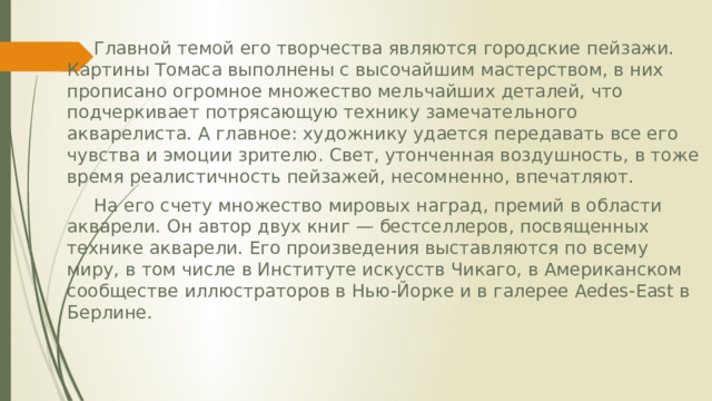  Главной темой его творчества являются городские пейзажи. Картины Томаса выполнены с высочайшим мастерством, в них прописано огромное множество мельчайших деталей, что подчеркивает потрясающую технику замечательного акварелиста. А главное: художнику удается передавать все его чувства и эмоции зрителю. Свет, утонченная воздушность, в тоже время реалистичность пейзажей, несомненно, впечатляют.  На его счету множество мировых наград, премий в области акварели. Он автор двух книг — бестселлеров, посвященных технике акварели. Его произведения выставляются по всему миру, в том числе в Институте искусств Чикаго, в Американском сообществе иллюстраторов в Нью-Йорке и в галерее Aedes-East в Берлине. 