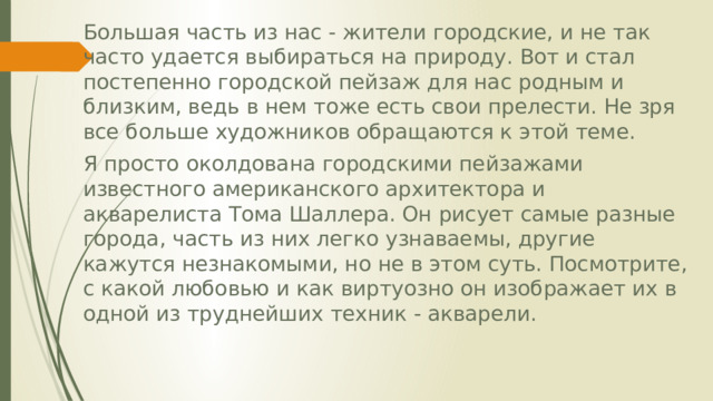 Большая часть из нас - жители городские, и не так часто удается выбираться на природу. Вот и стал постепенно городской пейзаж для нас родным и близким, ведь в нем тоже есть свои прелести. Не зря все больше художников обращаются к этой теме. Я просто околдована городскими пейзажами известного американского архитектора и акварелиста Тома Шаллера. Он рисует самые разные города, часть из них легко узнаваемы, другие кажутся незнакомыми, но не в этом суть. Посмотрите, с какой любовью и как виртуозно он изображает их в одной из труднейших техник - акварели. 