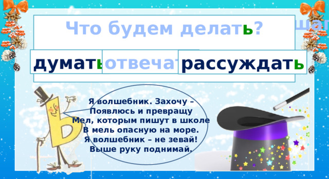  Мягкий голос, мягкий шаг, Это буква - Что будем делат ь ?   мягкий знак . думат ь отвечат ь рассуждат ь Я волшебник. Захочу – Появлюсь и превращу Мел, которым пишут в школе В мель опасную на море. Я волшебник – не зевай! Выше руку поднимай. II. Сообщение темы и цели .  