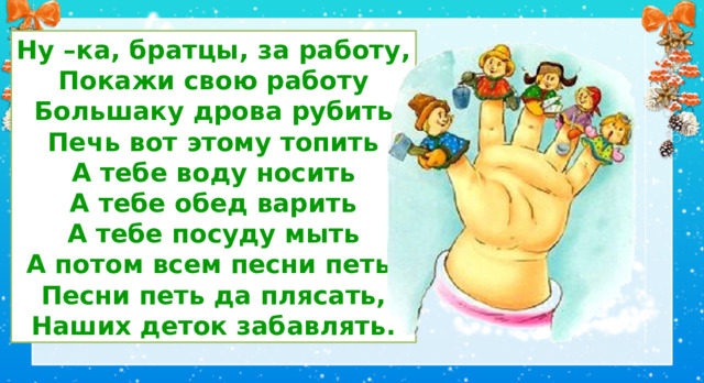 Ну –ка, братцы, за работу, Покажи свою работу Большаку дрова рубить Печь вот этому топить А тебе воду носить А тебе обед варить А тебе посуду мыть А потом всем песни петь, Песни петь да плясать, Наших деток забавлять. III. Основная часть урока. Работа по теме. 1.Пальчиковая разминка. Ну –ка, братцы, за работу, Покажи свою работу (Ритмично сжимают и разжимают кулачок) Большаку дрова рубить (Разгибают большой палец) Печь вот этому топить (Разгибают указательный палец) А тебе воду носить (Разгибают средний палец) А тебе обед варить (Разгибают безымянный палец) А тебе посуду мыть (Разгибают мизинец) А потом всем песни петь, Песни петь да плясать, Наших деток забавлять. (Энергично шевелят пальцам, хлопают в ладоши.)  