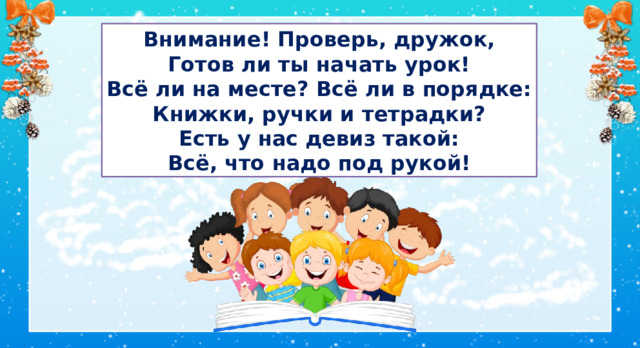 Встанем ровно и красиво Прозвенел уже звонок. Сядем тихо и неслышно И скорей начнём урок. Внимание! Проверь, дружок, Готов ли ты начать урок! Всё ли на месте? Всё ли в порядке: Книжки, ручки и тетрадки? Есть у нас девиз такой: Всё, что надо под рукой! I. Организационный момент  