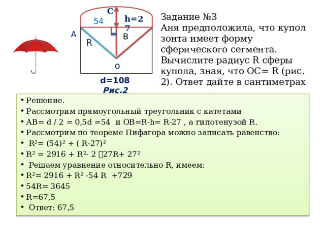 C Задание №3  Аня предположила, что купол зонта имеет форму сферического сегмента. Вычислите радиус R сферы купола, зная, что ОС= R (рис. 2). Ответ дайте в сантиметрах h=27 54 А В R о d=108 Риc.2 Решение. Рассмотрим прямоугольный треугольник с катетами АВ= d / 2 = 0,5d =54 и OB=R-h= R-27 , а гипотенузой R. Рассмотрим по теореме Пифагора можно записать равенство:  R²= (54)² + ( R-27)² R² = 2916 + R²- 2 ⸱ 27R+ 27²  Решаем уравнение относительно R, имеем: R²= 2916 + R² -54 R +729 54R= 3645 R=67,5  Ответ: 67,5 