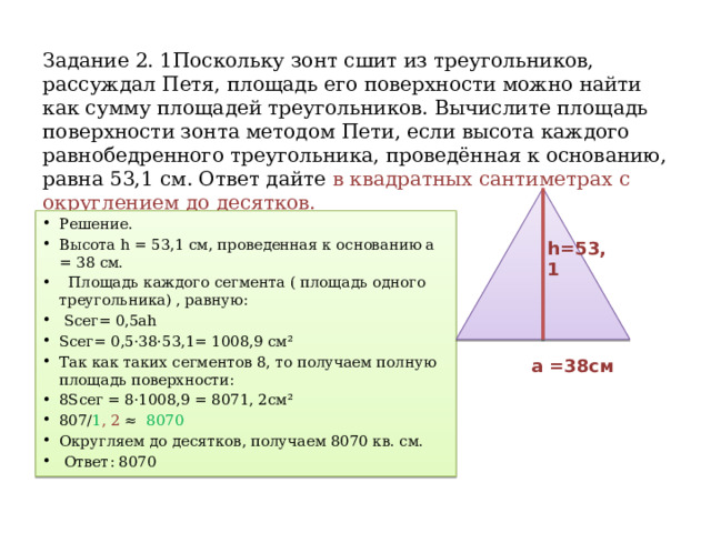 Задание 2. 1Поскольку зонт сшит из треугольников, рассуждал Петя, площадь его поверхности можно найти как сумму площадей треугольников. Вычислите площадь поверхности зонта методом Пети, если высота каждого равнобедренного треугольника, проведённая к основанию, равна 53,1 см. Ответ дайте в квадратных сантиметрах с округлением до десятков. Решение. Высота h = 53,1 см, проведенная к основанию a = 38 см.  Площадь каждого сегмента ( площадь одного треугольника) , равную:  Sсег= 0,5ah Sсег= 0,5·38·53,1= 1008,9 см² Так как таких сегментов 8, то получаем полную площадь поверхности: 8Sсег = 8·1008,9 = 8071, 2см² 807/ 1 , 2 ≈  8070  Округляем до десятков, получаем 8070 кв. см.  Ответ: 8070 h=53,1  a =38см 