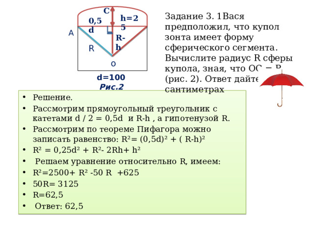 C Задание 3. 1Вася предположил, что купол зонта имеет форму сферического сегмента. Вычислите радиус R сферы купола, зная, что ОС = R (рис. 2). Ответ дайте в сантиметрах h=25 0,5 d А R-h R о d=100 Риc.2 Решение. Рассмотрим прямоугольный треугольник с катетами d / 2 = 0,5d и R-h , а гипотенузой R. Рассмотрим по теореме Пифагора можно записать равенство: R²= (0,5d)² + ( R-h)² R² = 0,25d² + R²- 2Rh+ h²  Решаем уравнение относительно R, имеем: R²=2500+ R² -50 R +625 50R= 3125 R=62,5  Ответ: 62,5 