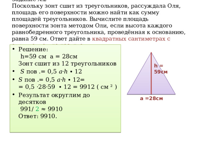 Задание №2  Поскольку зонт сшит из треугольников, рассуждала Оля, площадь его поверхности можно найти как сумму площадей треугольников. Вычислите площадь поверхности зонта методом Оли, если высота каждого равнобедренного треугольника, проведённая к основанию, равна 59 см. Ответ дайте в квадратных сантиметрах с округлением до десятков.   Решение:  h=59 см а = 28см  Зонт сшит из 12 треугольников 𝑆 пов .= 0,5 𝑎·ℎ ∙ 12 𝑆 пов .= 0,5 𝑎·ℎ ∙ 12=  = 0,5 ·28·59 ∙ 12 = 9912 ( см ² ) Результат округлим до десятков  991/ 2 ≈ 9910  Ответ: 9910.   h = 59cм а =28см 