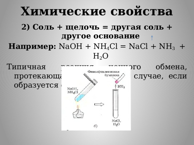 Химические свойства 2) Соль + щелочь = другая соль + другое основание Например: NaOH + NH 4 Cl = NaCl + NH 3 + H 2 O Типичная реакция ионного обмена, протекающая только в том случае, если образуется осадок или газ. 