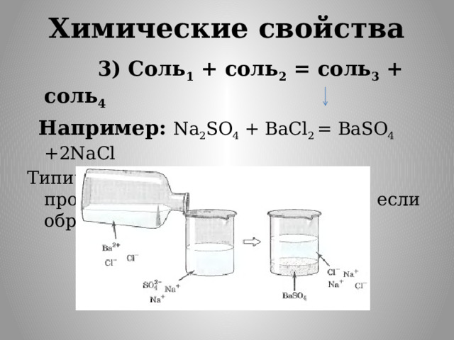 Химические свойства  3) Соль 1 + соль 2 = соль 3 + соль 4   Например: Na 2 SO 4 + BaCl 2 = BaSO 4 +2NaCl Типичная реакция ионного обмена, протекающая только в том случае, если образуется осадок.     