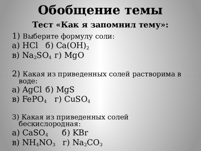 Обобщение темы Тест «Как я запомнил тему»: 1) Выберите формулу соли: а) HCl  б) Ca(OH) 2 в) Na 2 SO 4  г) MgО 2) Какая из приведенных солей растворима в воде: а) AgCl  б) MgS в) FePO 4  г) CuSO 4 3) Какая из приведенных солей бескислородная: а) CаSO 4  б) KBr в) NH 4 NO 3 г) Na 2 CO 3 