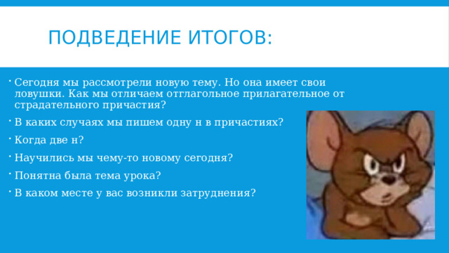 Подведение итогов: Сегодня мы рассмотрели новую тему. Но она имеет свои ловушки. Как мы отличаем отглагольное прилагательное от страдательного причастия? В каких случаях мы пишем одну н в причастиях? Когда две н? Научились мы чему-то новому сегодня? Понятна была тема урока? В каком месте у вас возникли затруднения? 