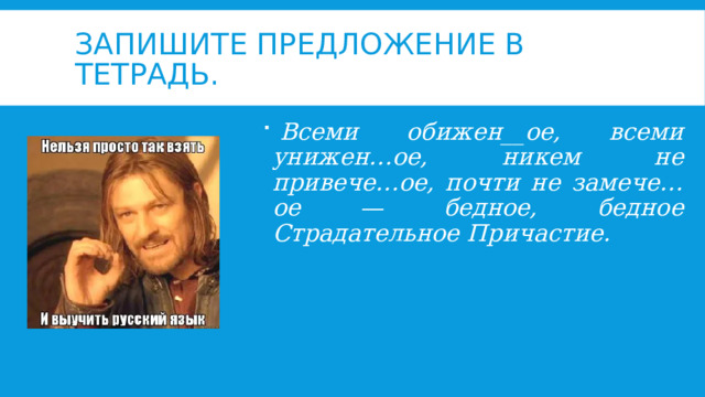 Запишите предложение в тетрадь.   Всеми обижен__ое, всеми унижен…ое, никем не привече…ое, почти не замече…ое — бедное, бедное Страдательное Причастие. 