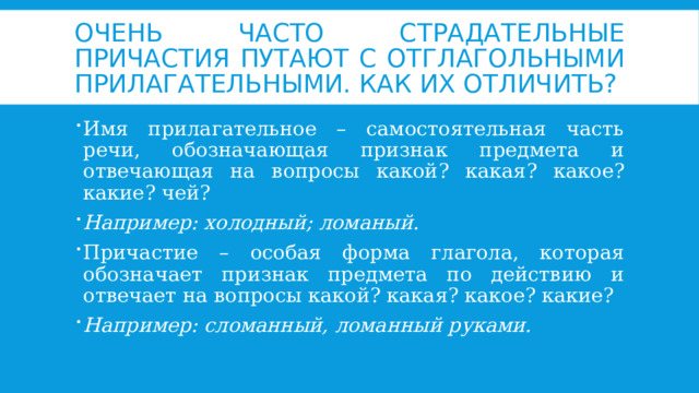 Очень часто страдательные причастия путают с отглагольными прилагательными. Как их отличить? Имя прилагательное – самостоятельная часть речи, обозначающая признак предмета и отвечающая на вопросы какой? какая? какое? какие? чей? Например: холодный; ломаный. Причастие – особая форма глагола, которая обозначает признак предмета по действию и отвечает на вопросы какой? какая? какое? какие? Например: сломанный, ломанный руками. 