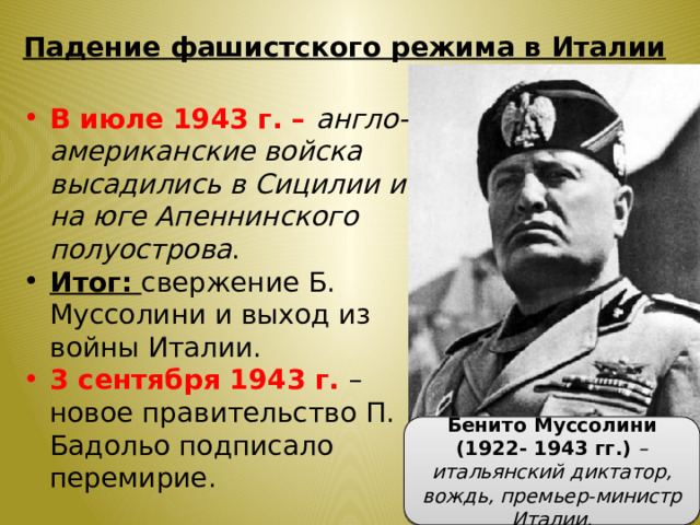 Падение фашистского режима в Италии В июле 1943 г. – англо-американские войска высадились в Сицилии и на юге Апеннинского полуострова . Итог: свержение Б. Муссолини и выход из войны Италии. 3 сентября 1943 г. – новое правительство П. Бадольо подписало перемирие. Бенито Муссолини (1922- 1943 гг.) – итальянский диктатор, вождь, премьер-министр Италии. 