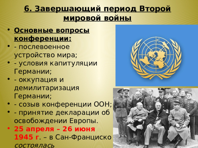 6. Завершающий период Второй мировой войны Основные вопросы конференции: - послевоенное устройство мира; - условия капитуляции Германии; - оккупация и демилитаризация Германии; - созыв конференции ООН; - принятие декларации об освобождении Европы. 25 апреля – 26 июня 1945 г . – в Сан-Франциско состоялась Учредительная конференция Организации Объединенных Наций ( ООН ). 