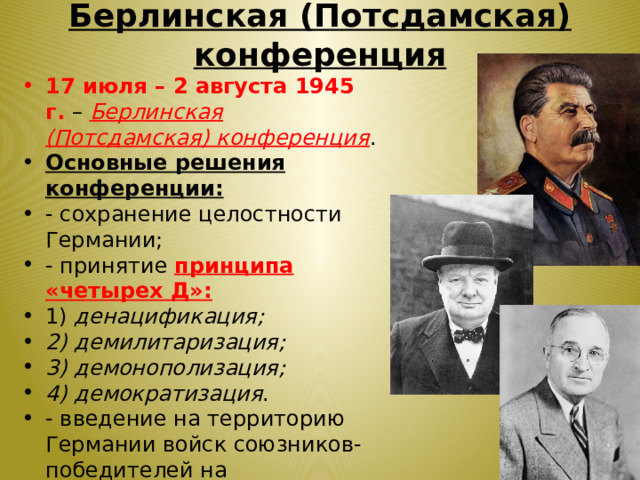 Берлинская (Потсдамская) конференция 17 июля – 2 августа 1945 г. – Берлинская (Потсдамская) конференция . Основные решения конференции: - сохранение целостности Германии; - принятие принципа «четырех Д»: 1) денацификация; 2) демилитаризация; 3) демонополизация; 4) демократизация . - введение на территорию Германии войск союзников-победителей на неограниченный срок; - вопрос о репарациях; - установление границ в Европе. 