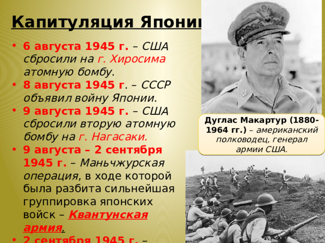 Капитуляция Японии 6 августа 1945 г. – США сбросили на г. Хиросима атомную бомбу . 8 августа 1945 г . – СССР объявил войну Японии . 9 августа 1945 г. – США сбросили вторую атомную бомбу на г. Нагасаки. 9 августа – 2 сентября 1945 г. – Маньчжурская операция , в ходе которой была разбита сильнейшая группировка японских войск – Квантунская армия . 2 сентября 1945 г. – Япония подписала капитуляцию . Дуглас Макартур (1880- 1964 гг.) – американский полководец, генерал армии США. 