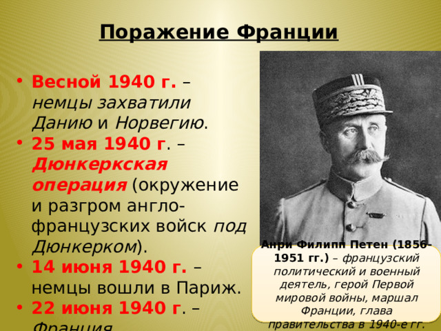 Поражение Франции Весной 1940 г. – немцы захватили Данию и Норвегию . 25 мая 1940 г . – Дюнкеркская операция  (окружение и разгром англо-французских войск под Дюнкерком ). 14 июня 1940 г. – немцы вошли в Париж. 22 июня 1940 г . – Франция капитулировала. Анри Филипп Петен (1856- 1951 гг.) – французский политический и военный деятель, герой Первой мировой войны, маршал Франции, глава правительства в 1940-е гг. 