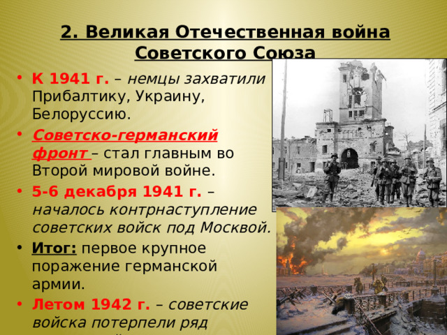 2. Великая Отечественная война Советского Союза К 1941 г. – немцы захватили Прибалтику, Украину, Белоруссию. Советско-германский фронт – стал главным во Второй мировой войне. 5-6 декабря 1941 г. – началось контрнаступление советских войск под Москвой. Итог: первое крупное поражение германской армии. Летом 1942 г. – советские войска потерпели ряд поражений на южном участке фронта (Украина, Кубань, Кавказ). 