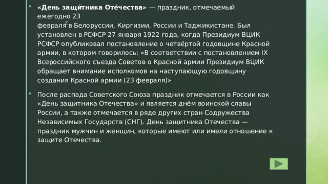 «День защи́тника Оте́чества»  — праздник, отмечаемый ежегодно 23 февраля в Белоруссии, Киргизии, России и Таджикистане. Был установлен в РСФСР 27 января 1922 года, когда Президиум ВЦИК РСФСР опубликовал постановление о четвёртой годовщине Красной армии, в котором говорилось: «В соответствии с постановлением IX Всероссийского съезда Советов о Красной армии Президиум ВЦИК обращает внимание исполкомов на наступающую годовщину создания Красной армии (23 февраля)» После распада Советского Союза праздник отмечается в России как «День защитника Отечества» и является днём воинской славы России, а также отмечается в ряде других стран Содружества Независимых Государств (СНГ). День защитника Отечества — праздник мужчин и женщин, которые имеют или имели отношение к защите Отечества. 