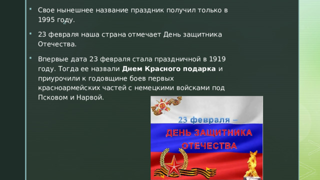 Свое нынешнее название праздник получил только в 1995 году. 23 февраля наша страна отмечает День защитника Отечества. Впервые дата 23 февраля стала праздничной в 1919 году. Тогда ее назвали  Днем Красного подарка  и приурочили к годовщине боев первых красноармейских частей с немецкими войсками под Псковом и Нарвой. 