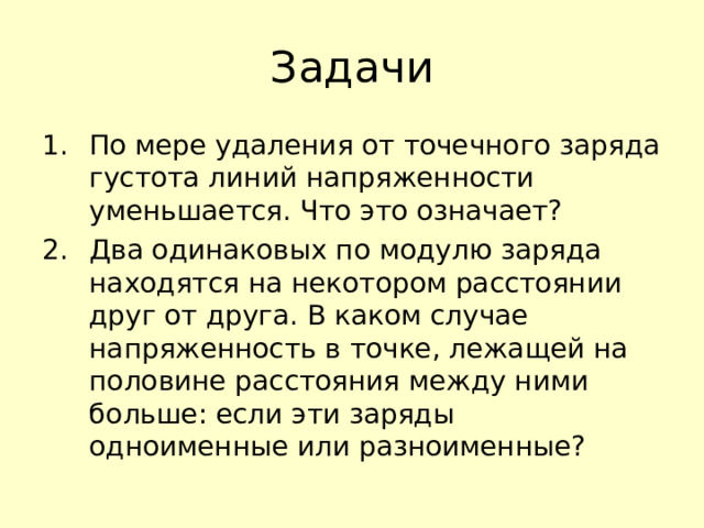 Задачи По мере удаления от точечного заряда густота линий напряженности уменьшается. Что это означает? Два одинаковых по модулю заряда находятся на некотором расстоянии друг от друга. В каком случае напряженность в точке, лежащей на половине расстояния между ними больше: если эти заряды одноименные или разноименные? 