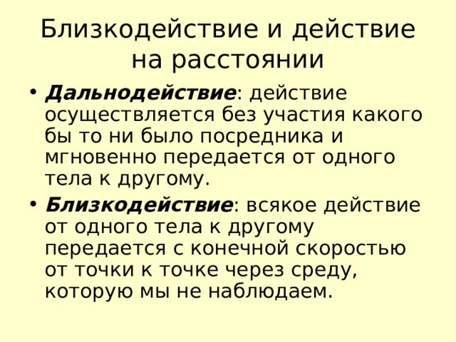 Близкодействие и действие на расстоянии Дальнодействие : действие осуществляется без участия какого бы то ни было посредника и мгновенно передается от одного тела к другому. Близкодействие : всякое действие от одного тела к другому передается с конечной скоростью от точки к точке через среду, которую мы не наблюдаем. 