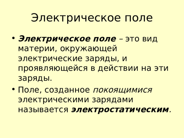 Электрическое поле Электрическое поле – это вид материи, окружающей электрические заряды, и проявляющейся в действии на эти заряды. Поле, созданное покоящимися электрическими зарядами называется электростатическим .  