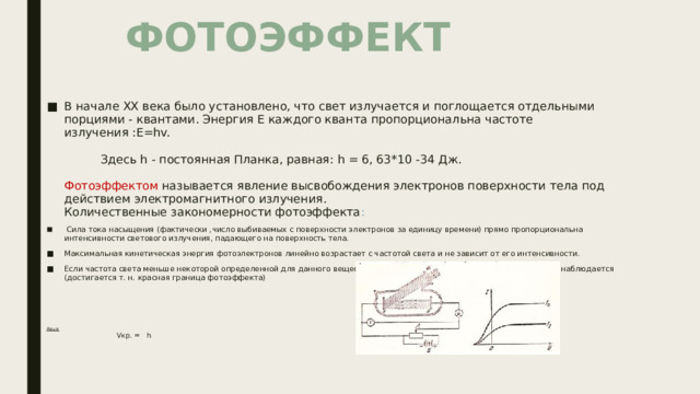 ФОТОЭФФЕКТ  В начале XX века было установлено, что свет излучается и поглощается отдельными порциями - квантами. Энергия E каждого кванта пропорциональна частоте излучения :E=hv. Здесь h - постоянная Планка, равная: h = 6, 63*10 -34 Дж. Фотоэффектом называется явление высвобождения электронов поверхности тела под действием электромагнитного излучения. Количественные закономерности фотоэффекта :  Сила тока насыщения (фактически ,число выбиваемых с поверхности электронов за единицу времени) прямо пропорциональна интенсивности светового излучения, падающего на поверхность тела. Максимальная кинетическая энергия фотоэлектронов линейно возрастает с частотой света и не зависит от его интенсивности. Если частота света меньше некоторой определенной для данного вещества минимальной частоты то Vкр. фотоэффект не наблюдается (достигается т. н. красная граница фотоэффекта) Авых  Vкр. = h 