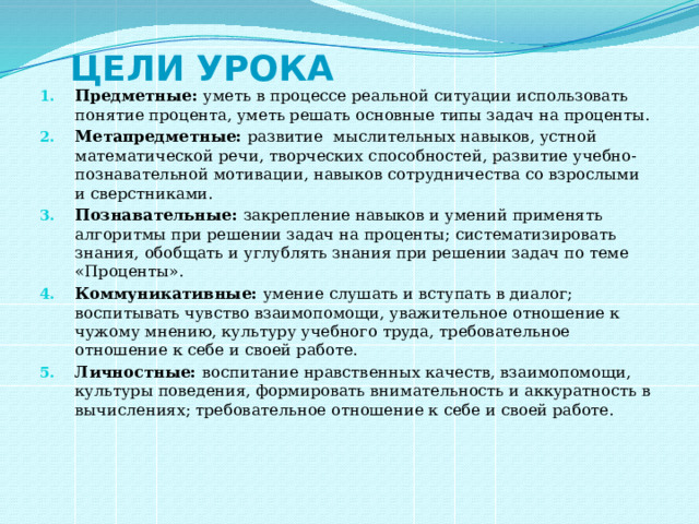 Цели урока Предметные: уметь в процессе реальной ситуации использовать понятие процента, уметь решать основные типы задач на проценты. Метапредметные: развитие мыслительных навыков, устной математической речи, творческих способностей, развитие учебно-познавательной мотивации, навыков сотрудничества со взрослыми и сверстниками. Познавательные: закрепление навыков и умений применять алгоритмы при решении задач на проценты; систематизировать знания, обобщать и углублять знания при решении задач по теме «Проценты». Коммуникативные: умение слушать и вступать в диалог; воспитывать чувство взаимопомощи, уважительное отношение к чужому мнению, культуру учебного труда, требовательное отношение к себе и своей работе. Личностные: воспитание нравственных качеств, взаимопомощи, культуры поведения, формировать внимательность и аккуратность в вычислениях; требовательное отношение к себе и своей работе. 