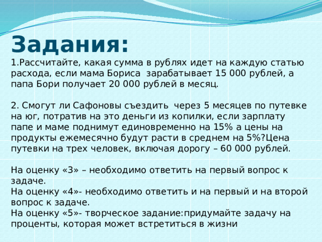 Задания: 1.Рассчитайте, какая сумма в рублях идет на каждую статью расхода, если мама Бориса зарабатывает 15 000 рублей, а папа Бори получает 20 000 рублей в месяц. 2. Смогут ли Сафоновы съездить через 5 месяцев по путевке на юг, потратив на это деньги из копилки, если зарплату папе и маме поднимут единовременно на 15% а цены на продукты ежемесячно будут расти в среднем на 5%?Цена путевки на трех человек, включая дорогу – 60 000 рублей. На оценку «3» – необходимо ответить на первый вопрос к задаче. На оценку «4»- необходимо ответить и на первый и на второй вопрос к задаче. На оценку «5»- творческое задание:придумайте задачу на проценты, которая может встретиться в жизни 