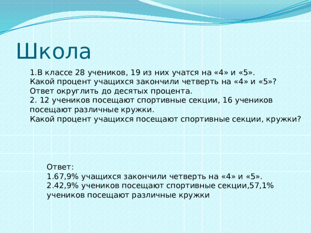 Школа 1.В классе 28 учеников, 19 из них учатся на «4» и «5». Какой процент учащихся закончили четверть на «4» и «5»? Ответ округлить до десятых процента. 2. 12 учеников посещают спортивные секции, 16 учеников посещают различные кружки. Какой процент учащихся посещают спортивные секции, кружки? Ответ: 1.67,9% учащихся закончили четверть на «4» и «5». 2.42,9% учеников посещают спортивные секции,57,1% учеников посещают различные кружки 