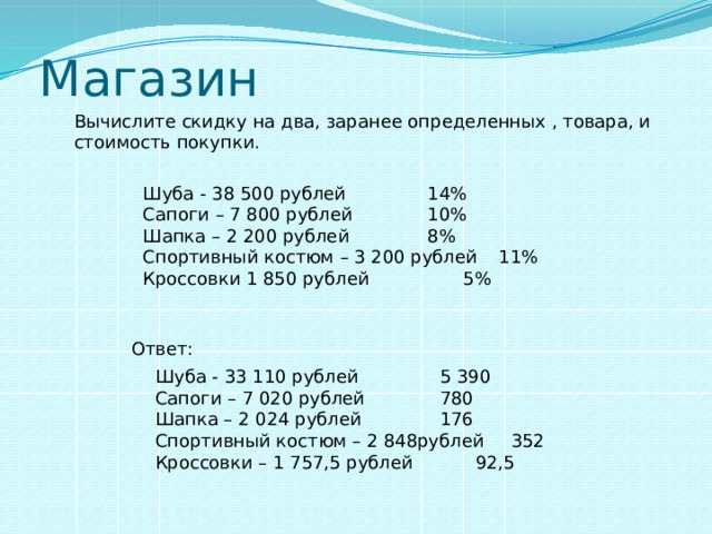Магазин Вычислите скидку на два, заранее определенных , товара, и стоимость покупки. Шуба - 38 500 рублей    14% Сапоги – 7 800 рублей    10% Шапка – 2 200 рублей    8% Спортивный костюм – 3 200 рублей  11%  Кроссовки 1 850 рублей    5% Ответ: Шуба - 33 110 рублей    5 390 Сапоги – 7 020 рублей    780 Шапка – 2 024 рублей    176 Спортивный костюм – 2 848рублей  352  Кроссовки – 1 757,5 рублей   92,5  