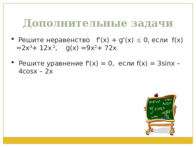 Дополнительные задачи  Решите неравенство   f'(x) + g'(x)  0, если  f(x) =2х 3 + 12x 2 , g(x) =9х 2 + 72x Решите уравнение f'(x) = 0,  если f(x) = 3sinx – 4cosx – 2x 
