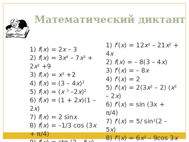 Математический диктант 1) f ( x ) = 2 x – 3  2) f ( x ) = 3 x 4 – 7 x 3 + 2 x 2 +9  3) f ( x ) = x 3 +2  4) f ( x ) = (3 – 4 x ) 2  5) f ( x ) = ( х 3 –2 x ) 2  6) f ( x ) = (1 + 2 х )(1 – 2 х )  7) f ( x ) = 2 sin x  8) f ( x ) = –1/3 cos (3 x + π/4)  9) f ( x ) = ctg (2 – 5 x )  10) f ( x ) = 2 x 3  – 3sin3 x 1) f '( x ) = 12 x 3 – 21 x 2 + 4 x  2) f ( x ) = – 8(3 – 4 x )  3)  f '( x ) = – 8 x  4)  f '( x ) = 2  5)  f '( x ) = 2(3 x 2 – 2) ( x 3 – 2 x )  6)  f '( x ) = sin (3x + π/4)  7)  f '( x ) = 5/ sin 2 (2 – 5 x )  8)  f '( x ) = 6 x 2 – 9cos 3 x  9) f ( x ) = 2 cos x  10) f '( x ) = 3 x 2 