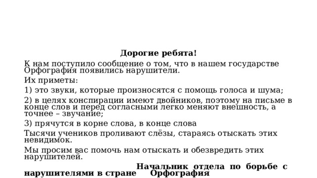 Дорогие ребята! К нам поступило сообщение о том, что в нашем государстве Орфография появились нарушители. Их приметы: 1) это звуки, которые произносятся с помощь голоса и шума; 2) в целях конспирации имеют двойников, поэтому на письме в конце слов и перед согласными легко меняют внешность, а точнее – звучание; 3) прячутся в корне слова, в конце слова Тысячи учеников проливают слёзы, стараясь отыскать этих невидимок. Мы просим вас помочь нам отыскать и обезвредить этих нарушителей.  Начальник отдела по борьбе с нарушителями в стране Орфография 