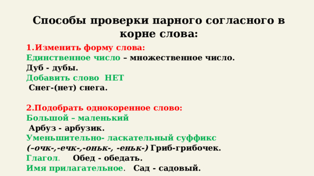 Способы проверки парного согласного в корне слова: Изменить форму слова: Единственное число – множественное число. Дуб - дубы. Добавить слово НЕТ   Снег-(нет) снега.   2.Подобрать однокоренное слово: Большой – маленький  Арбуз - арбузик. Уменьшительно- ласкательный суффикс   (–очк-,-ечк-,-оньк-, -еньк-)  Гриб-грибочек. Глагол .  Обед - обедать. Имя прилагательное . Сад - садовый. 