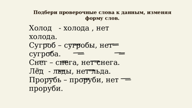   Подбери проверочные слова к данным, изменяя форму слов.   Холод - холода , нет холода. Сугроб – сугробы, нет сугроба. Снег – снега, нет снега. Лёд - льды, нет льда. Прорубь – проруби, нет проруби. 