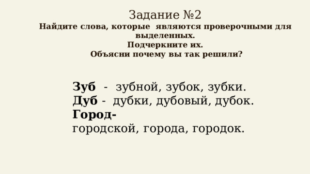   Задание №2  Найдите слова, которые являются проверочными для выделенных.  Подчеркните их.  Объясни почему вы так решили?   Зуб -  зубной, зубок, зубки.  Дуб - дубки, дубовый, дубок.  Город- городской,   города, городок.   