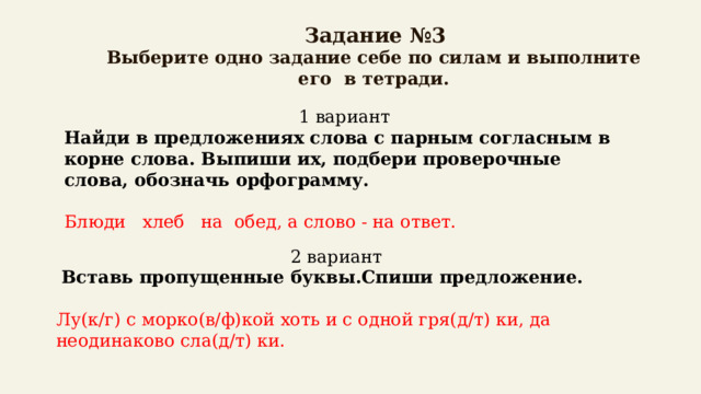  Задание №3  Выберите одно задание себе по силам и выполните его в тетради. 1 вариант Найди в предложениях слова с парным согласным в корне слова. Выпиши их, подбери проверочные слова, обозначь орфограмму.  Блюди хлеб на обед, а слово - на ответ. 2 вариант  Вставь пропущенные буквы.Спиши предложение.  Лу(к/г) с морко(в/ф)кой хоть и с одной гря(д/т) ки, да неодинаково сла(д/т) ки. 