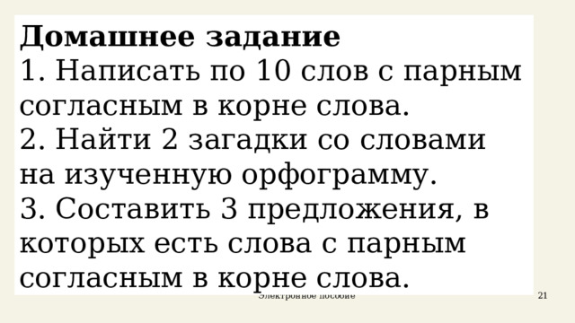 Домашнее задание 1. Написать по 10 слов с парным согласным в корне слова. 2. Найти 2 загадки со словами на изученную орфограмму. 3. Составить 3 предложения, в которых есть слова с парным согласным в корне слова. Электронное пособие  