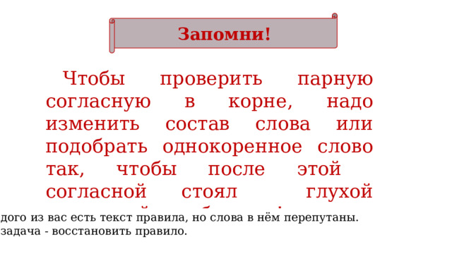 Запомни! Чтобы проверить парную согласную в корне, надо изменить состав слова или подобрать однокоренное слово так, чтобы после этой согласной стоял глухой согласный или буква  п !   У каждого из вас есть текст правила, но слова в нём перепутаны. Ваша задача - восстановить правило. 