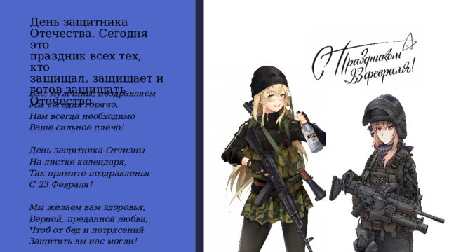 День защитника  Отечества. Сегодня это  праздник всех тех, кто  защищал, защищает и  готов защищать  Отечество. Вас, мужчины, поздравляем  Мы сегодня горячо.  Нам всегда необходимо  Ваше сильное плечо!   День защитника Отчизны  На листке календаря,  Так примите поздравленья  С 23 Февраля!   Мы желаем вам здоровья,  Верной, преданной любви,  Чтоб от бед и потрясений  Защитить вы нас могли!   