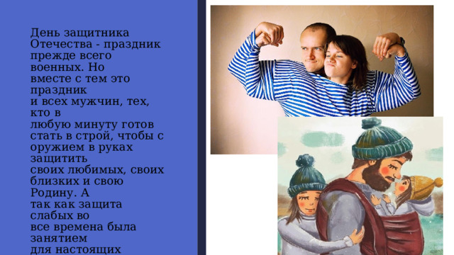 День защитника  Отечества - праздник  прежде всего военных. Но  вместе с тем это праздник  и всех мужчин, тех, кто в  любую минуту готов  стать в строй, чтобы с  оружием в руках защитить  своих любимых, своих  близких и свою Родину. А  так как защита слабых во  все времена была занятием  для настоящих мужчин,  то День защитника  Отечества давно и прочно  ассоциируется в нашем  сознании именно как  мужской праздник. 