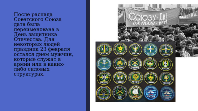 После распада  Советского Союза  дата была переименована в  День защитника Отечества. Для некоторых людей  праздник 23 февраля остался днем мужчин, которые служат в армии или в каких-либо силовых  структурах. 