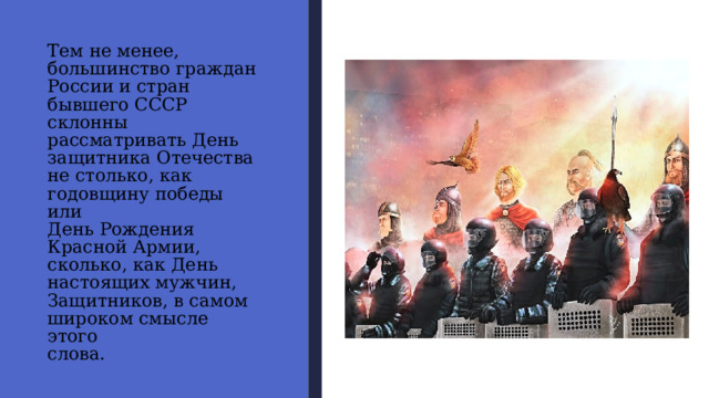 Тем не менее,  большинство граждан  России и стран  бывшего СССР склонны  рассматривать День  защитника Отечества  не столько, как  годовщину победы или  День Рождения  Красной Армии,  сколько, как День  настоящих мужчин,  Защитников, в самом  широком смысле этого  слова. 