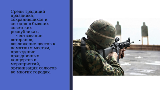 Среди традиций праздника,  сохранившихся и сегодня в бывших советских республиках,  — чествование ветеранов,  возложение цветов к памятным местам, проведение праздничных  концертов и мероприятий,  организация салютов  во многих городах. 