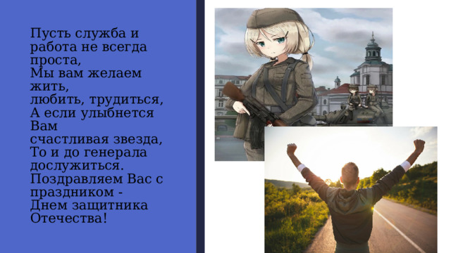 Пусть служба и  работа не всегда  проста,  Мы вам желаем жить,  любить, трудиться,  А если улыбнется Вам  счастливая звезда,  То и до генерала  дослужиться.  Поздравляем Вас с  праздником -  Днем защитника  Отечества! 