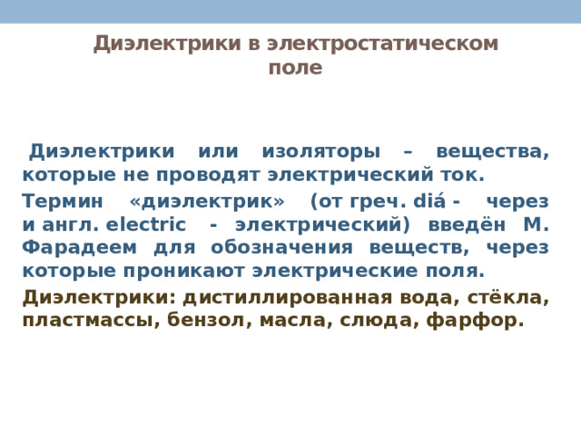 Диэлектрики в электростатическом поле   Диэлектрики или изоляторы – вещества, которые не проводят электрический ток. Термин «диэлектрик» (от греч. diá - через и англ. electric  - электрический) введён М. Фарадеем для обозначения веществ, через которые проникают электрические поля. Диэлектрики: дистиллированная вода, стёкла, пластмассы, бензол, масла, слюда, фарфор. 