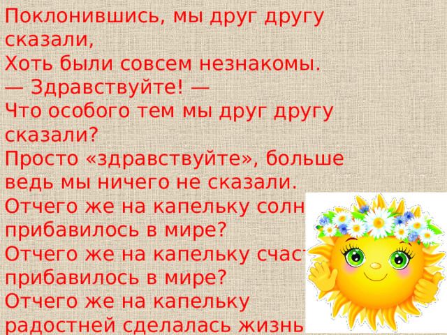 Поклонившись, мы друг другу сказали, Хоть были совсем незнакомы. — Здравствуйте! — Что особого тем мы друг другу сказали? Просто «здравствуйте», больше ведь мы ничего не сказали. Отчего же на капельку солнца прибавилось в мире? Отчего же на капельку счастья прибавилось в мире? Отчего же на капельку радостней сделалась жизнь? 